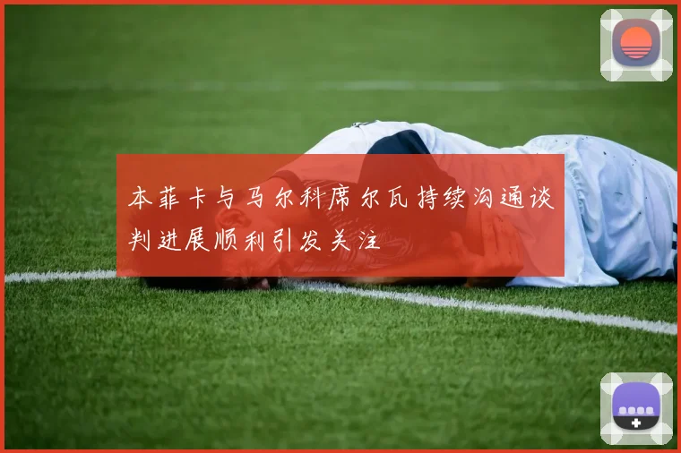 本菲卡与马尔科席尔瓦持续沟通谈判进展顺利引发关注