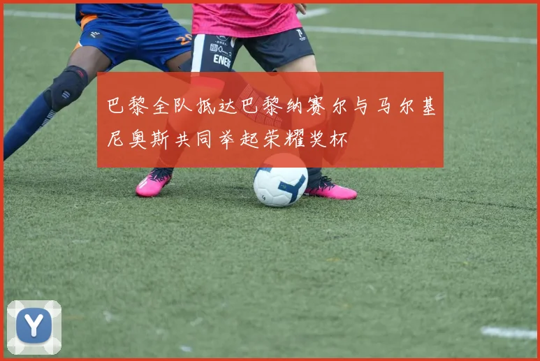 巴黎全队抵达巴黎纳赛尔与马尔基尼奥斯共同举起荣耀奖杯