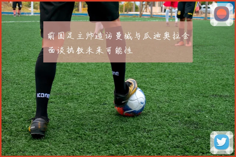 前国足主帅造访曼城与瓜迪奥拉会面谈执教未来可能性