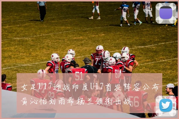 女足U17迎战印度U17首发阵容公布黄沁怡刘雨希杨兰领衔出战