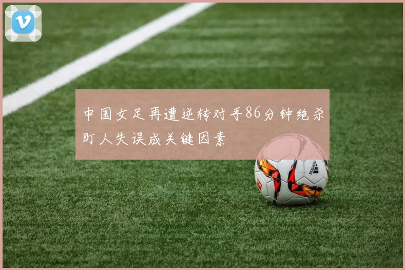 中国女足再遭逆转对手86分钟绝杀盯人失误成关键因素