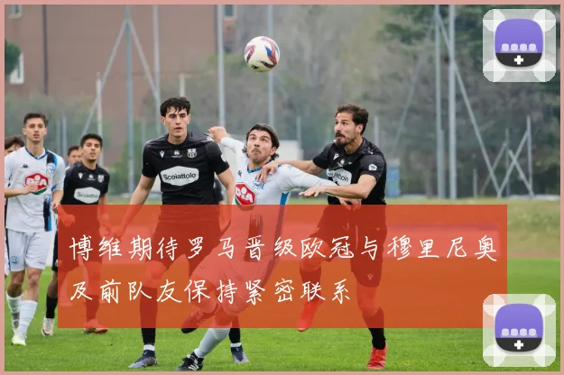 博维期待罗马晋级欧冠与穆里尼奥及前队友保持紧密联系