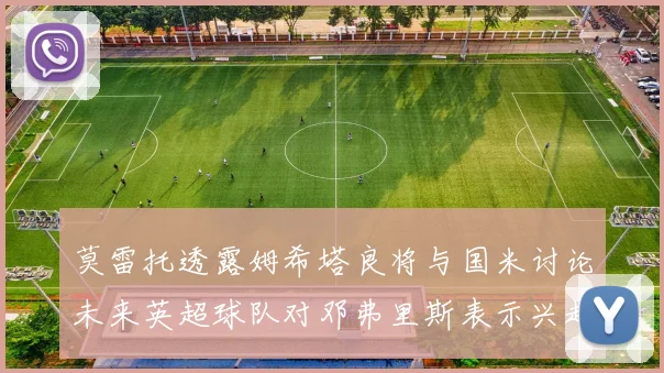 莫雷托透露姆希塔良将与国米讨论未来英超球队对邓弗里斯表示兴趣