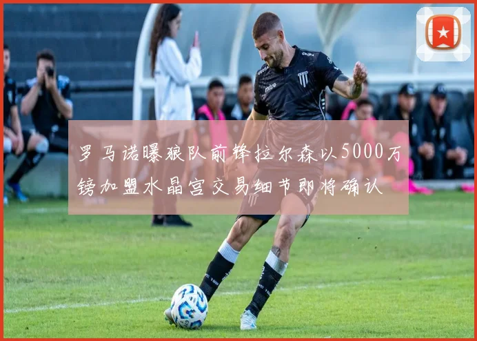 罗马诺曝狼队前锋拉尔森以5000万镑加盟水晶宫交易细节即将确认