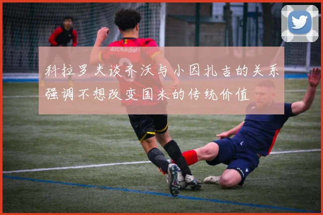 科拉罗夫谈齐沃与小因扎吉的关系强调不想改变国米的传统价值