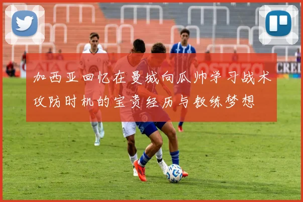 加西亚回忆在曼城向瓜帅学习战术攻防时机的宝贵经历与教练梦想