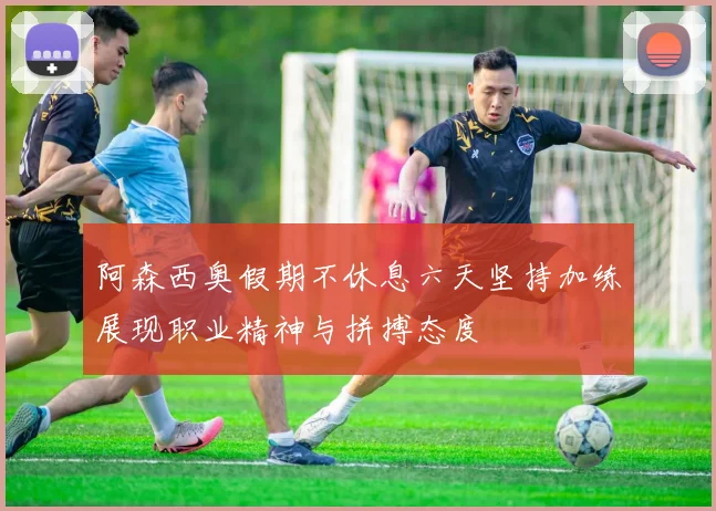 阿森西奥假期不休息六天坚持加练展现职业精神与拼搏态度