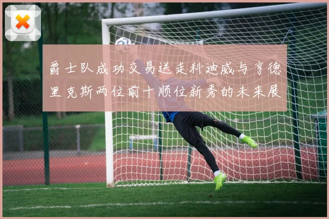 爵士队成功交易送走科迪威与亨德里克斯两位前十顺位新秀的未来展望