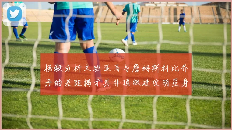 杨毅分析文班亚马与詹姆斯科比乔丹的差距揭示其非顶级进攻明星身份