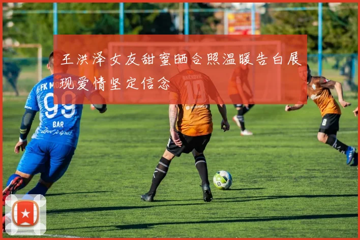 王洪泽女友甜蜜晒合照温暖告白展现爱情坚定信念